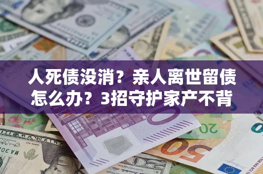 武汉人死债没消？亲人离世留债怎么办？3招守护家产不背锅