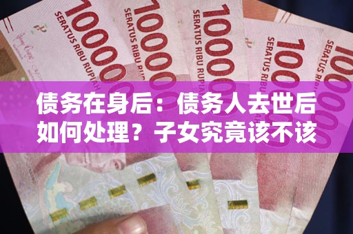 武汉债务在身后：债务人去世后如何处理？子女究竟该不该还钱？