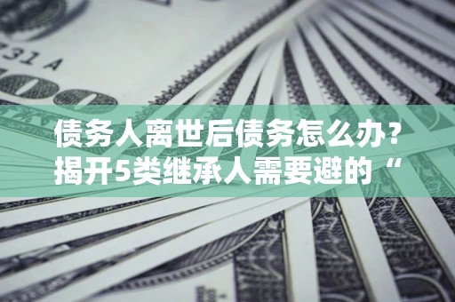 武汉债务人离世后债务怎么办？揭开5类继承人需要避的“坑”