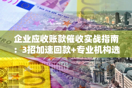 武汉企业应收账款催收实战指南：3招加速回款+专业机构选择避坑